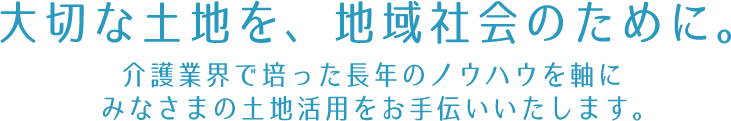 大切な土地を、地域社会のために活用する。豊かな長寿社会を実現する介護事業で30年の歴史を持つ、私たちがお手伝いいたします。